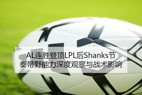 AL连胜登顶LPL后Shanks节奏带野能力深度观察与战术影响